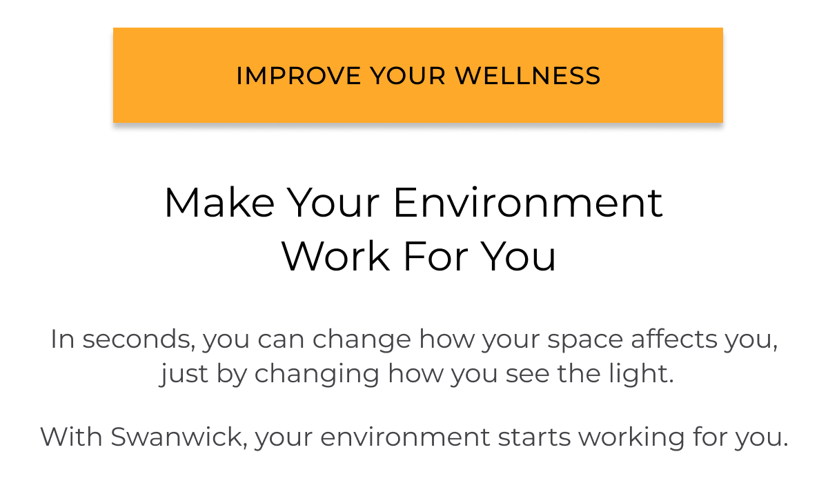 Make your environment work for you.  In seconds, you can change how your space affects you,  just by changing how you see the light.  With Swanwick, your environment starts working for you.