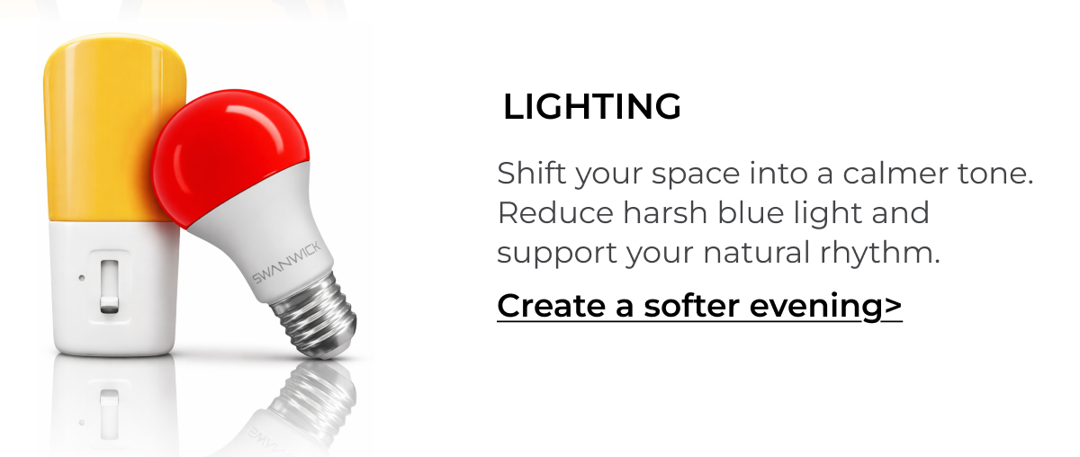 Lighting. Shift your space into a calmer tone. Reduce harsh blue light and support your natural rhythm. 