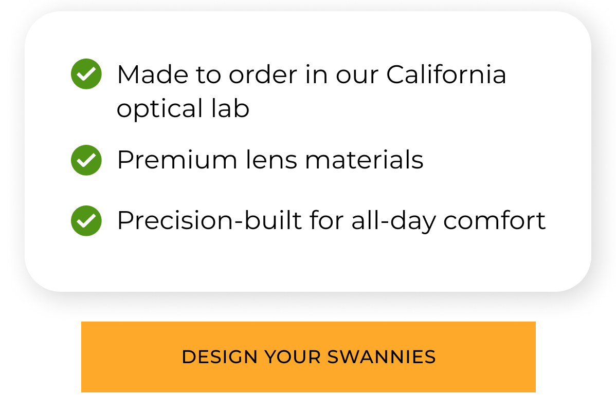 Made to order in our California Optical Lab. Premium lens material. Precision*built for all day comfort. Design Your Swannies 