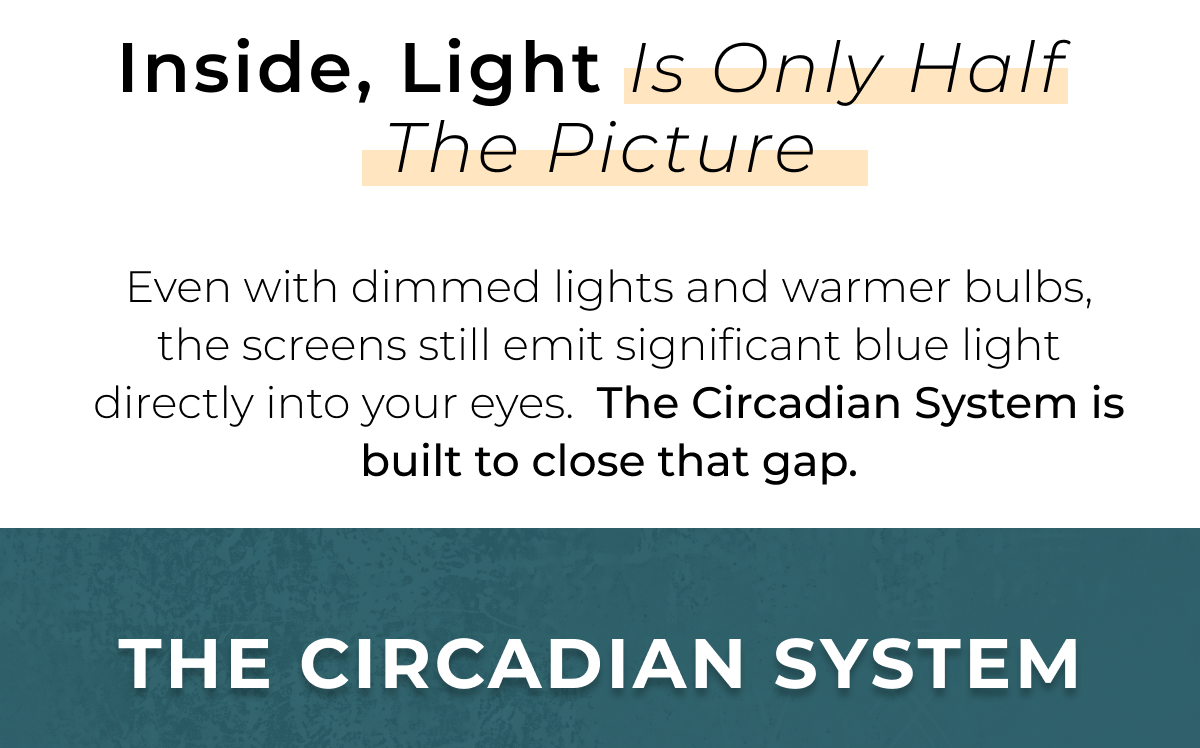 Inside, light is only half the picture. Even with dimmed lights and warmer bulbs, the screens still emit significant blue light directly into your eyes.  The Circadian System is built to close that gap.