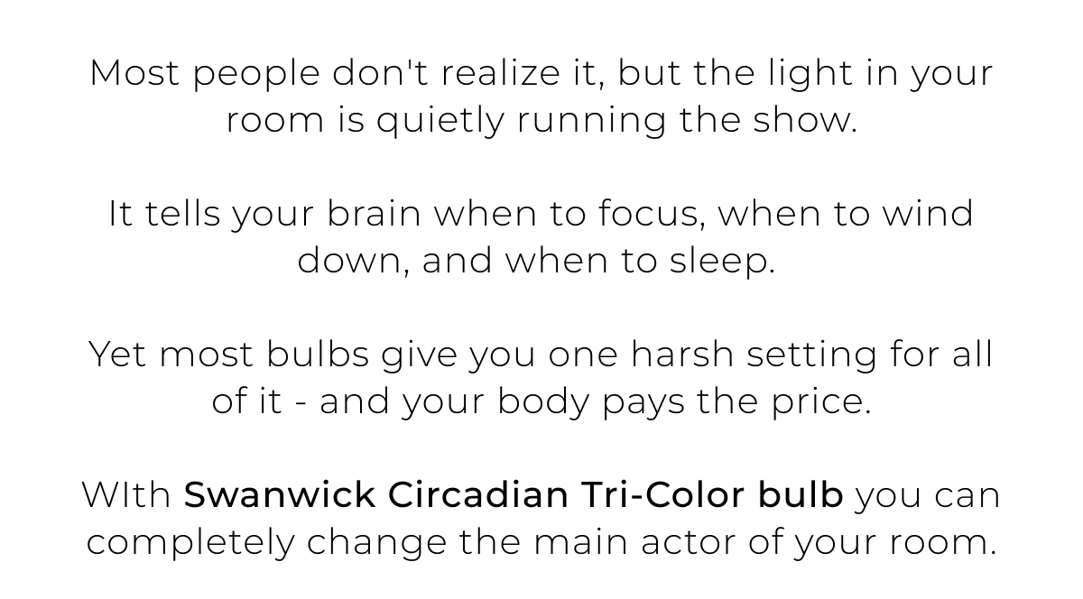 Most people don't realize it, but the light in your room is quietly running the show.  It tells your brain when to focus, when to wind down, and when to sleep.   Yet most bulbs give you one harsh setting for all of it - and your body pays the price.  WIth Swanwick Circadian Tri-Color bulb you can completely change the main actor of your room.