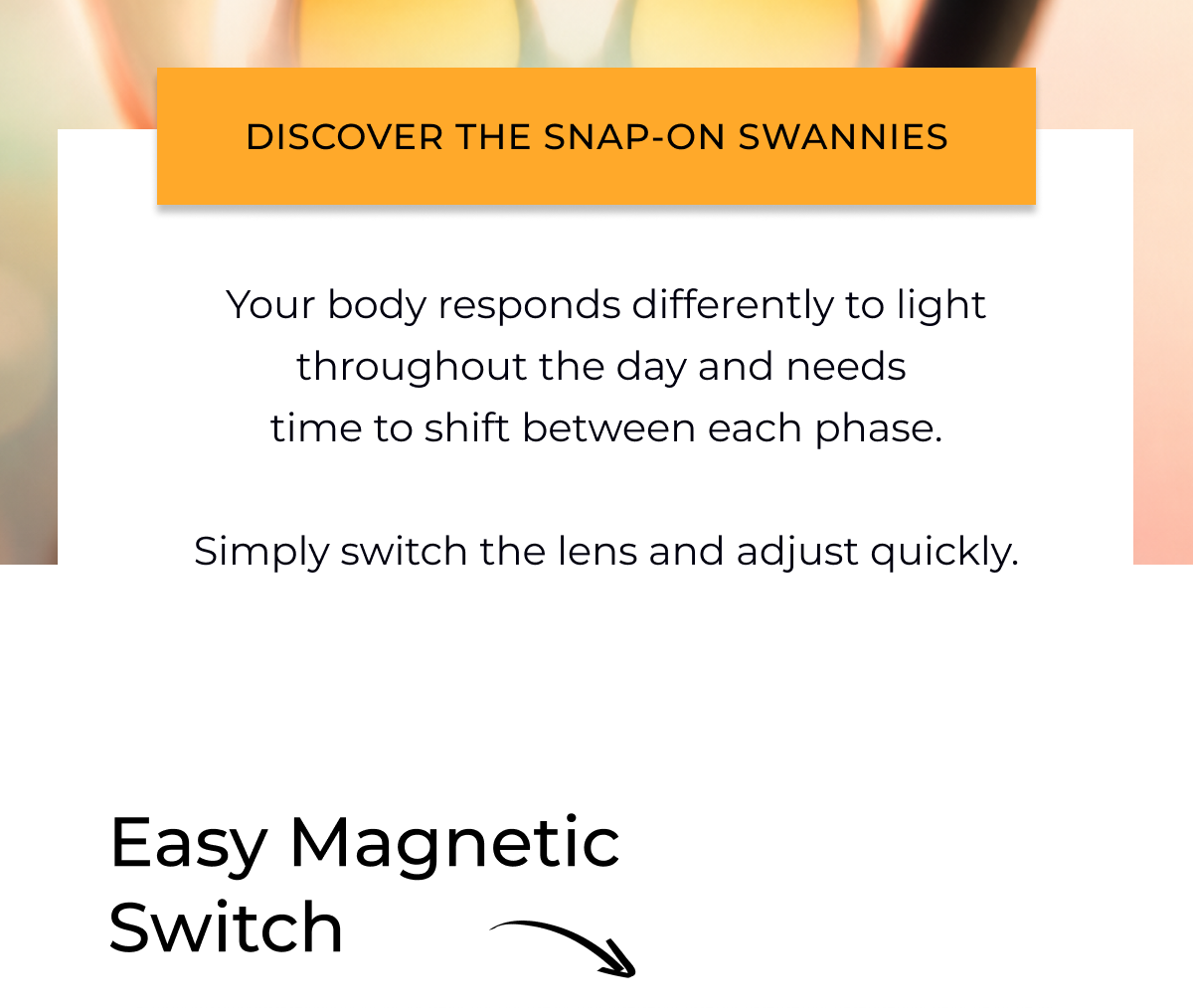Your body responds differently to light throughout the day and needs  time to shift between each phase.  Simply switch the lens and adjust quickly.