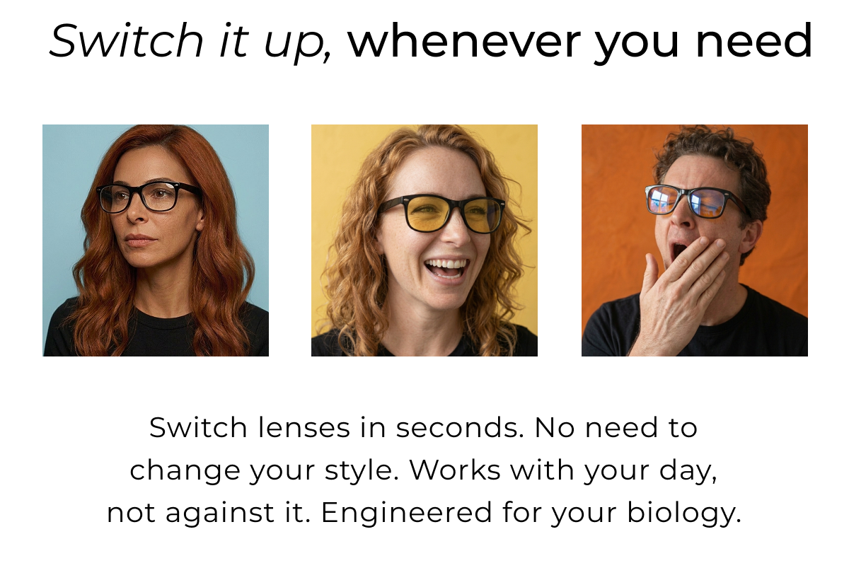 Switch lenses in seconds. No need to change your style. Works with your day, not against it. Engineered for your biology. Your base clear lens is suitable for work hours and productivity time. When light shifts switch lenses.