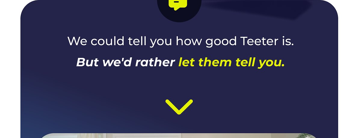 We could tell you how good Teeter is. But we'd rather let them tell you.