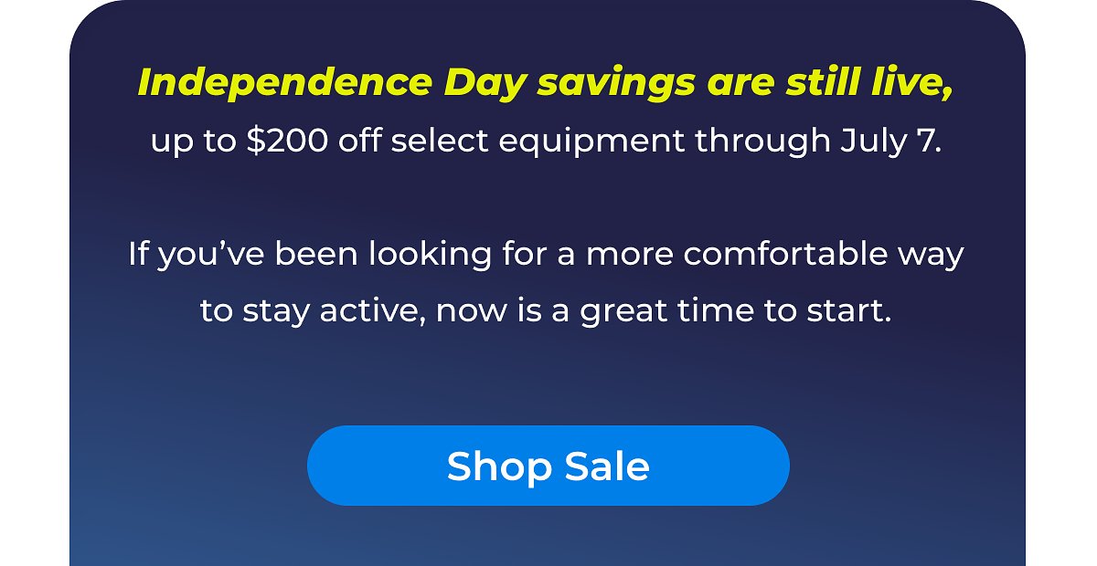 Independence Day savings up to $200 off select equipment through July 7. Great time to start staying active.