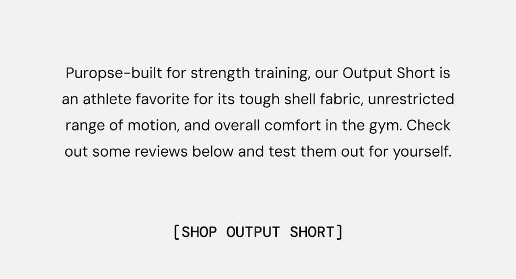 Puropse-built for strength training, our Output Short is an athlete favorite for its tough shell fabric, unrestricted range of motion, and overall comfort in the gym. Check out some reviews below and test them out for yourself.