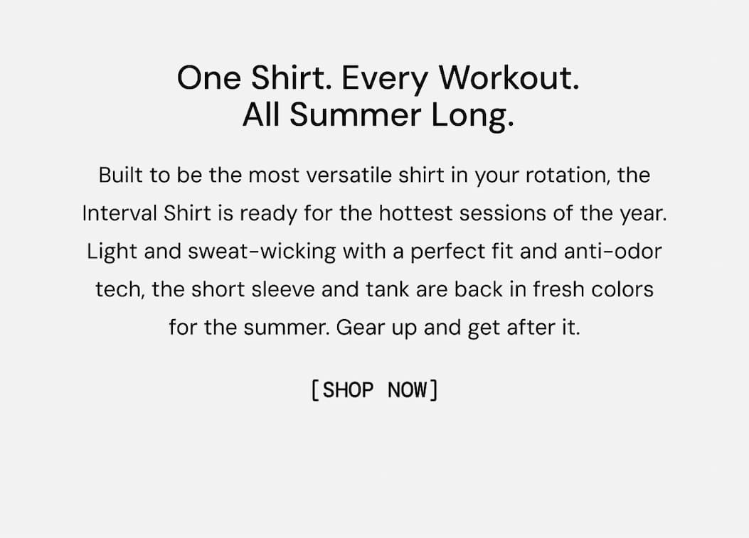 One Shirt. Every Workout. All Summer Long: Built to be the most versatile shirt in your rotation, the Interval Shirt is ready for the hottest sessions of the year. Light and sweat-wicking with a perfect fit and anti-odor tech, the short sleeve and tank are back in fresh colors for the summer. Gear up and get after it. Shop Now