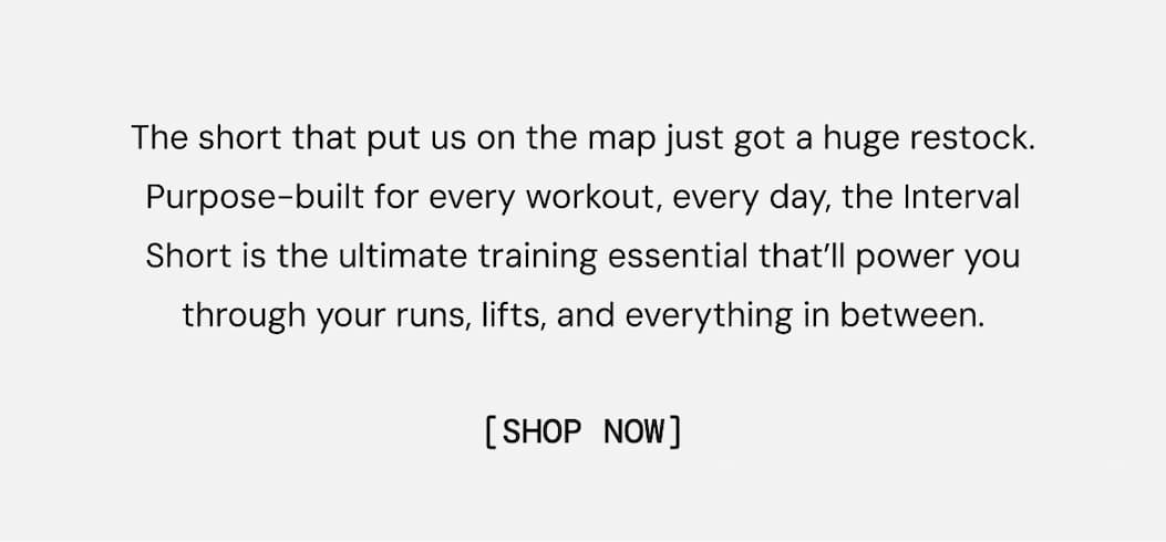 The short that put us on the map just got a huge restock. Purpose-built for every workout, every day, the Interval Short is the ultimate training essential that’ll power you through your runs, lifts, and everything in between.