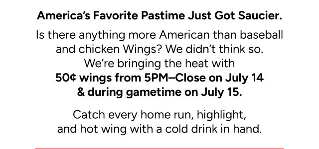 America's Favorite Pastime Just Got Saucier. 50 Sent wings from 5pm-Close on July 14 & during gametime on July 15