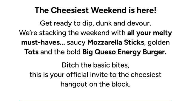 Get ready to dip, dunk, and devour. We're stacking the weekend with all your melty must-haves...saucy Mozzarella Sticks, golden Tots and the bold Big Queso Energy Burger 