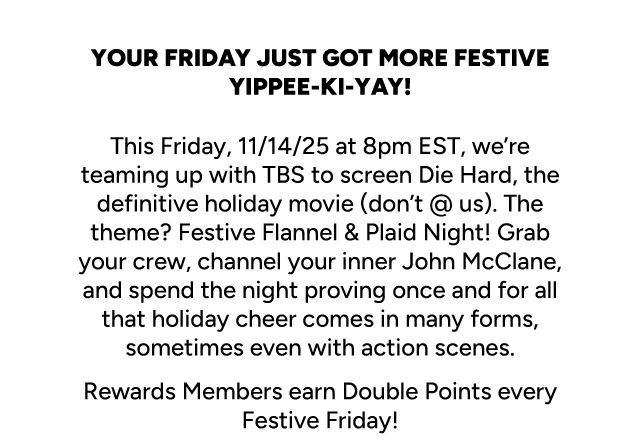 Your Friday Just Got More Festive. This Fridays, 11/14,25 at 8pm EST, we're teaming up with TBS to screen Die Hard. The theme? Festive Flannel & Plaid Night! Rewards Members earn double points every Festive Friday!