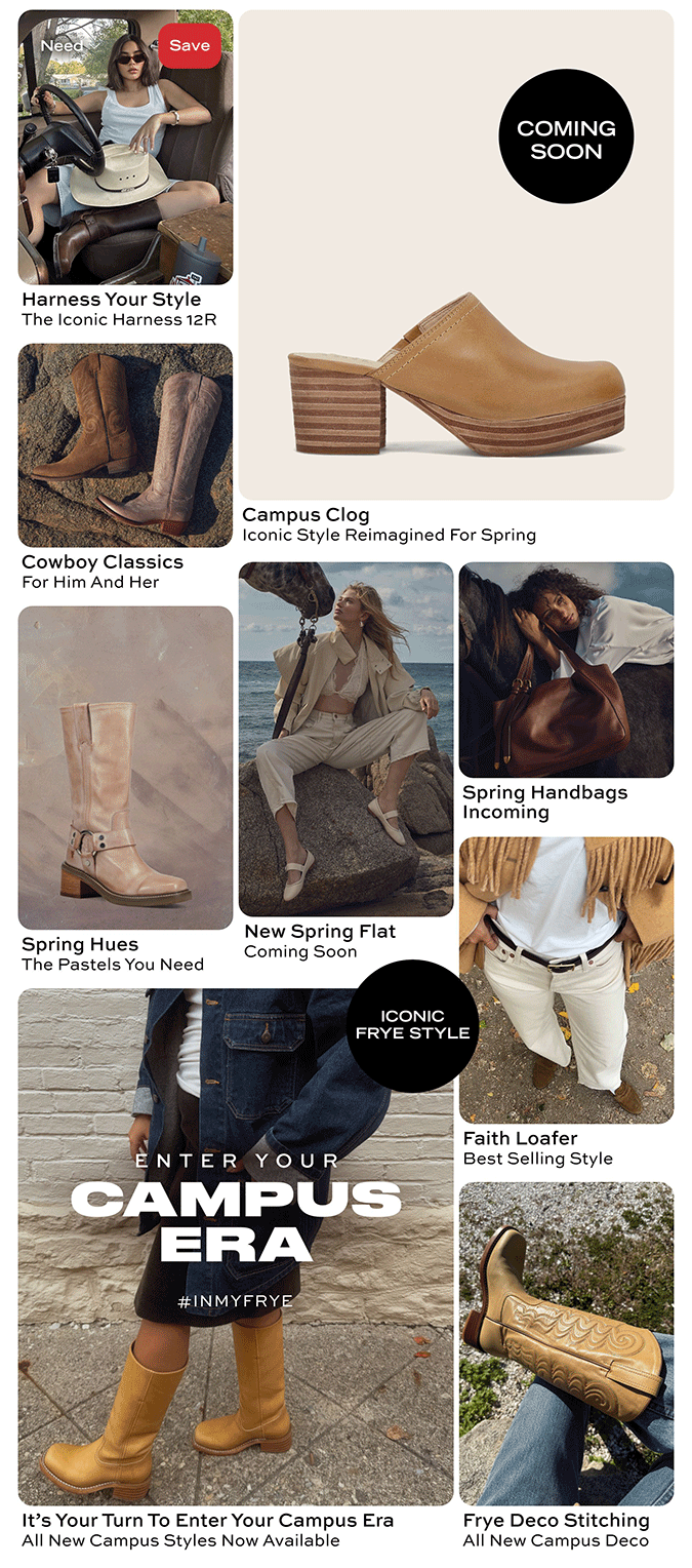 Harness Your Style | The Iconic Harness 12R | Coming Soon - Campus Clog Iconic Style Reimagined for Spring  | Cowboy Classics For Him and Her | Spring Hues The Pastels You Need | New Spring Flat Coming Soon | Spring Handbags Incoming  Enter Your Campus Era It's Your Turn to Enter Your Campus Era All New Campus Styles Now Available | Faith Loafer Best Selling Style  | Frye Deco Stitching All New Campus Deco