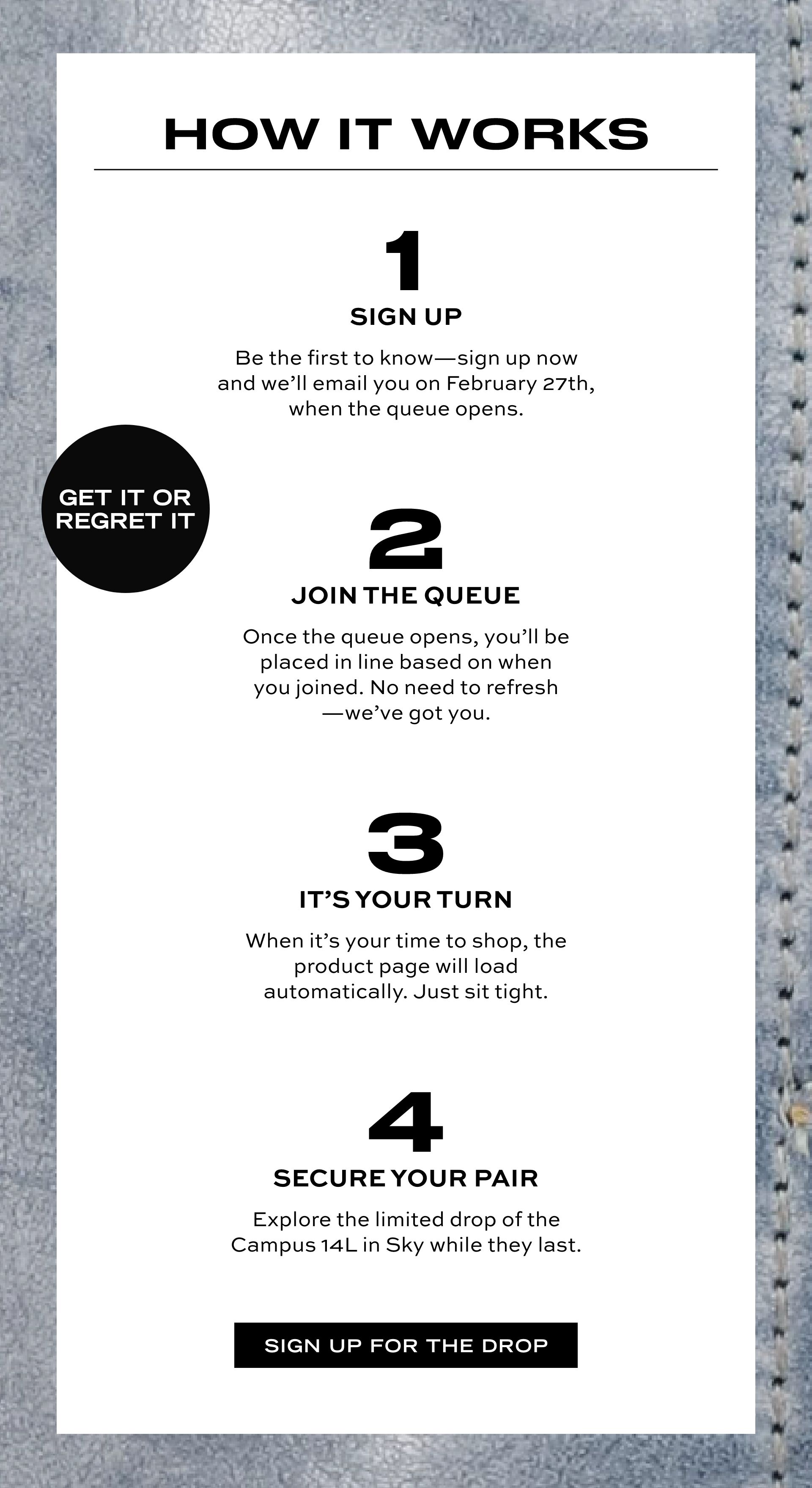GET IT OR REGRET IT | HOW IT WORKS | 1 SIGN UP Be the first to know-sign up now and we'll email you on February 27th, then the queue opens. | 2 JOIN THE QUEUE Once the queue opens, you'll be placed in line based on when you joined. No need to refresh-we've got you. | 3 IT'S YOUR TURN When it's your time to shop, the product page will load automatically. Just sit tight. | 4 SECURE YOUR PAIR Explore the limited drop of the Campus 14L in Sky while they last. SIGN UP FOR THE DROP