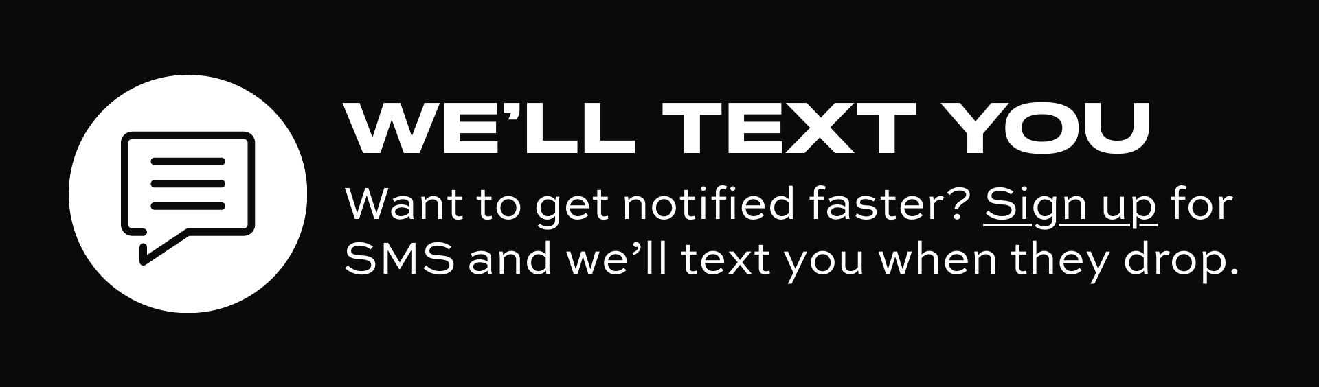 WE'LL TEXT YOU Want to get notified faster? Sign up for SMS and we'll text you when they drop. 