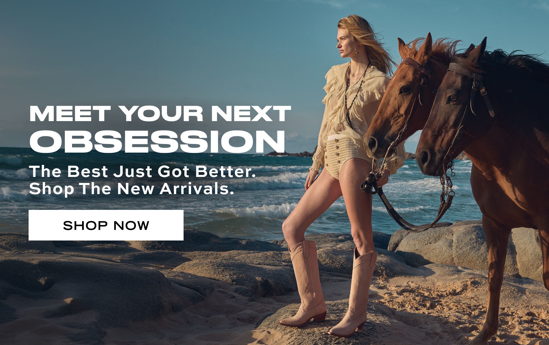 MEET YOUR NEXT OBSESSION The best just got better. Shop the New Arrivals. SHOP NOW