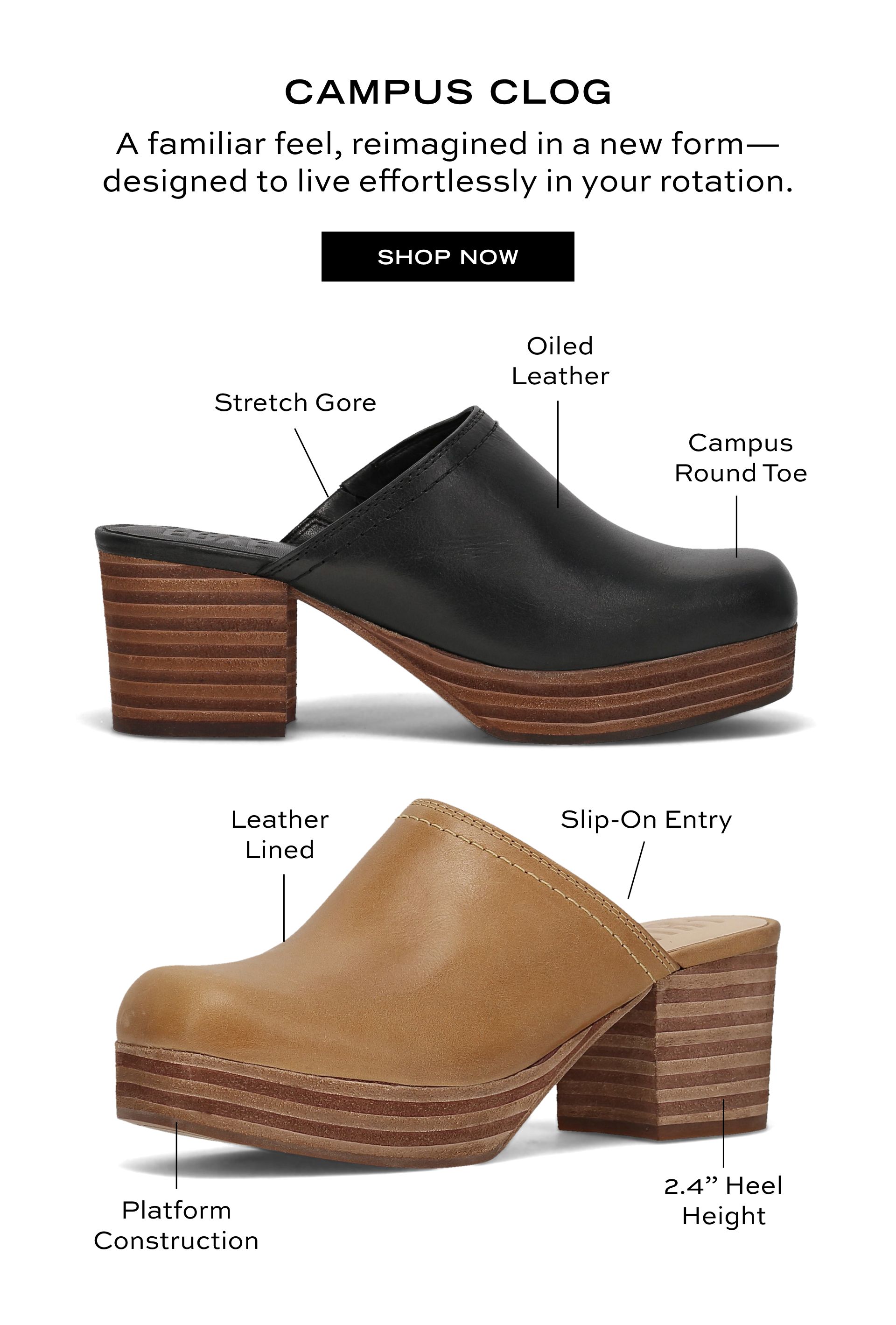 CAMPUS CLOG A familiar feel, reimagined in a new form- designed to live effortlessly in your rotation. SHOP NOW | Stretch Gore | Oiled Leather | Campus Round Toe | Leather Lined | Slip-On Entry | Platform Construction | 2.4