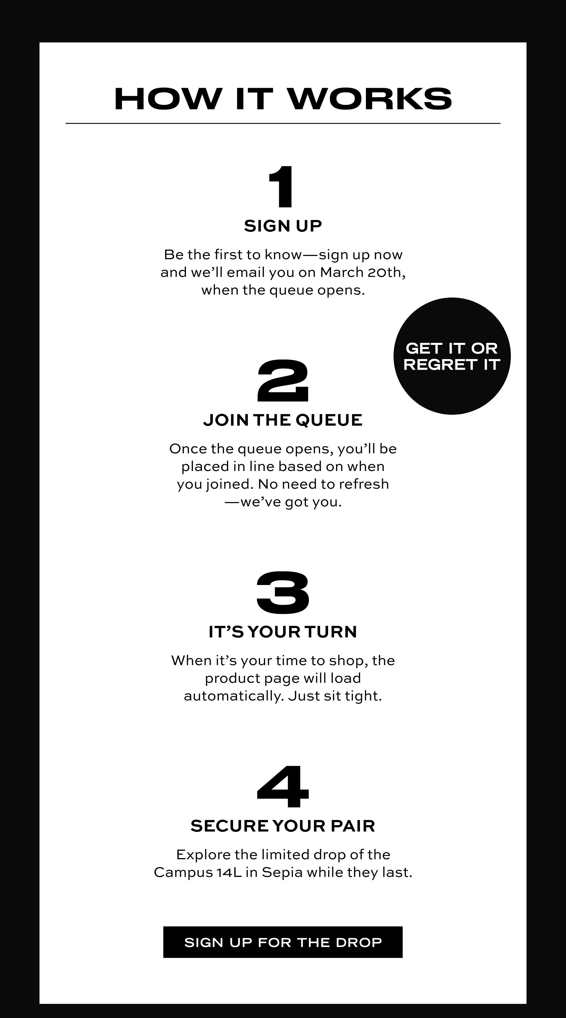 HOW IT WORKS | 1 SIGN UP | Be the first to know-sign up now and we'll email you on March 20th, when the queue opens. | 2 JOIN THE QUEUE | Once the queue opens, you'll be placed in line based on when you joined. No need to refresh-we've got you. | 3 IT'S YOUR TURN | When it's your time to shop, the product page will load automatically. Just sit tight. | 4 SECURE YOUR PAIR | Explore the limited drop of the Campus 14L in Sepia while they last. SIGN UP FOR THE DROP