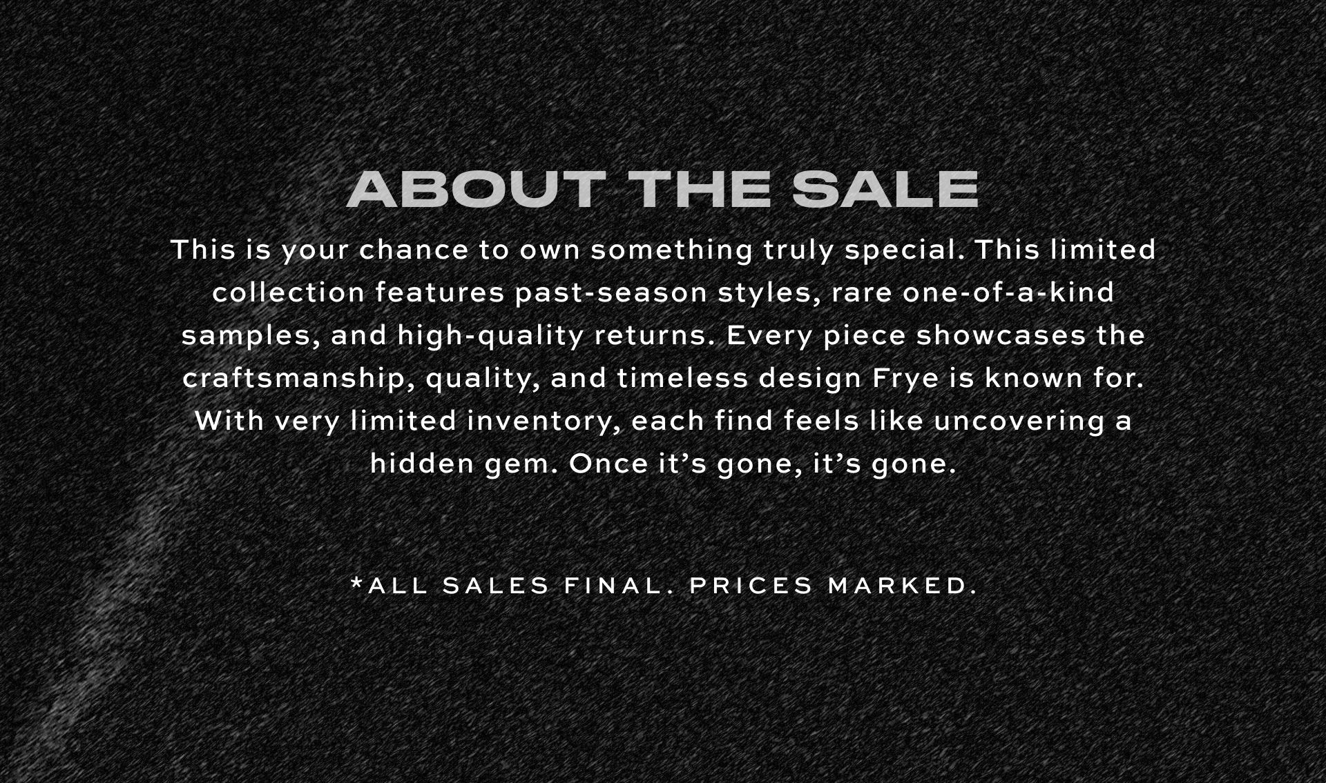 ABOUT THE SALE | This is your chance to own something truly special. This limited collection features past-season styles, rare one-of-a-kind samples, and high-quality returns. Every piece showcases the craftsmanship, quality, and timeless design Frye is known for. With very limited inventory, each find feels like uncovering a hidden gem. Once it’s gone, it’s gone. | *ALL SALES FINAL. PRICES MARKED.