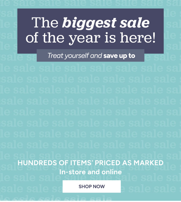 The biggest sale of the year is here! Treat yourself and save up to 50% off hundreds of items* priced as marked in-store and online shop now