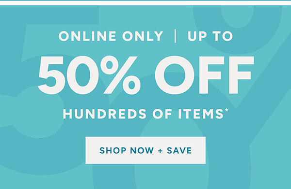 Online only | up to 50% off hundreds of items* Shop now + save