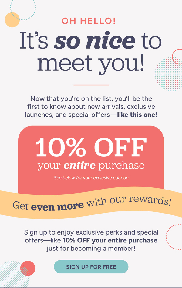 Oh hello! It's so nice to meet you! Now that you're on the list, you'll be the first to know about new arrivals, exclusive launches, and special offers- like this one! 10% off your entire purchase See below for your exclusive coupon. Get even more with our rewards! Signs up to enjoy exclusive perks and special offers-like 10% OFF your entire purchase just for becoming a member! Sign up for free