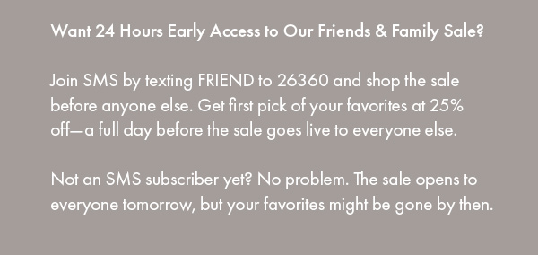 Want 24 Hours Early Access to Our Friends & Family Sale?  Join SMS by texting FRIEND to 26360 and shop the sale before anyone else. Get first pick of your favorites at 25% off—a full day before the sale goes live to everyone else.  Not an SMS subscriber yet? No problem. The sale opens to everyone tomorrow, but your favorites might be gone by then.