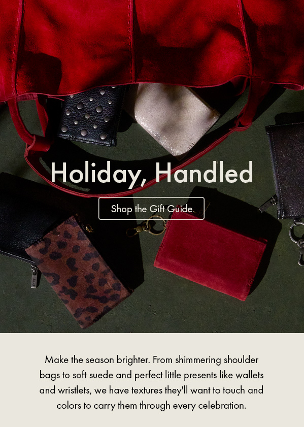 Make the season brighter. From shimmering shoulder bags to soft suede and perfect little presents like wallets and wristlets, we have textures they'll want to touch and colors to carry them through every celebration. Shop the Gift Guide