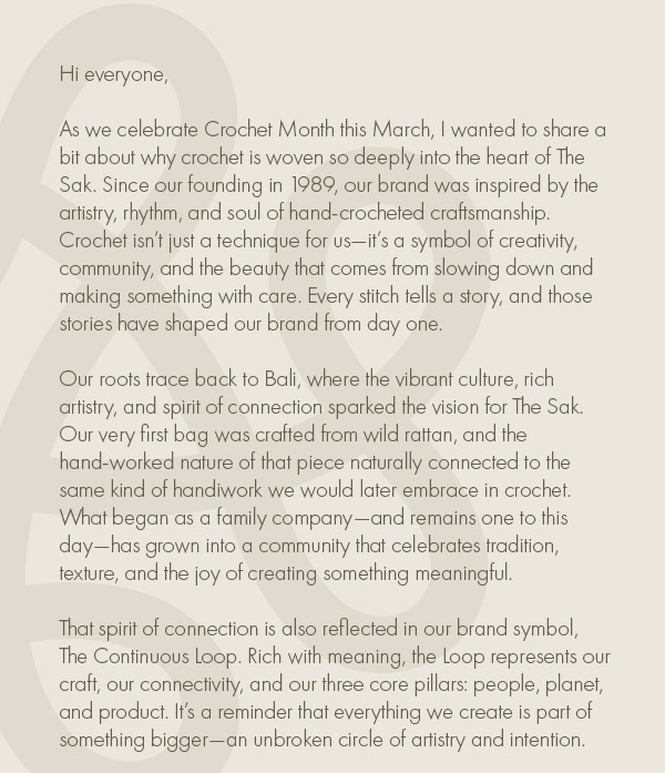 As we celebrate Crochet Month this March, I wanted to share a bit about why crochet is woven so deeply into the heart of The Sak. Since our founding in 1989, our brand was inspired by the artistry, rhythm, and soul of hand‑crocheted craftsmanship. Crochet isn’t just a technique for us—it’s a symbol of creativity, community, and the beauty that comes from slowing down and making something with care. Every stitch tells a story, and those stories have shaped our brand from day one.    Our roots trace back to Bali, where the vibrant culture, rich artistry, and spirit of connection sparked the vision for The Sak. Our very first bag was crafted from wild rattan, and the hand‑worked nature of that piece naturally connected to the same kind of handiwork we would later embrace in crochet. What began as a family company—and remains one to this day—has grown into a community that celebrates tradition, texture, and the joy of creating something meaningful.    That spirit of connection is also reflected in our brand symbol, The Continuous Loop. Rich with meaning, the Loop represents our craft, our connectivity, and our three core pillars: people, planet, and product. It’s a reminder that everything we create is part of something bigger—an unbroken circle of artistry and intention.    Crochet Month is the perfect time to honor the incredible artisans who bring our vision to life and to celebrate the free‑spirited energy that crochet brings to the world. From our family to yours, we want to inspire you to be you—and to do good in the world—one loop at a time.   Mark Talucci  Founder, The Sak
