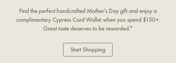Find the perfect handcrafted Mother’s Day gift and enjoy a complimentary Cypress Card Wallet when you spend $150+. Great taste deserves to be rewarded.*  Start Shopping