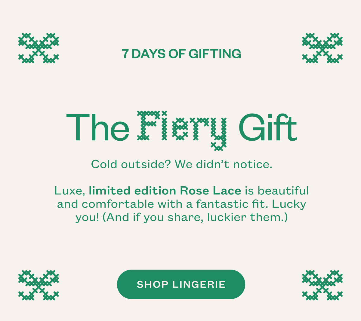 The Fiery Gift. Cold outside? We didn’t notice. Luxe, limited edition Rose Lace is beautiful and comfortable with a fantastic fit. Lucky you! (And if you share, luckier them.). SHOP LINGERIE.