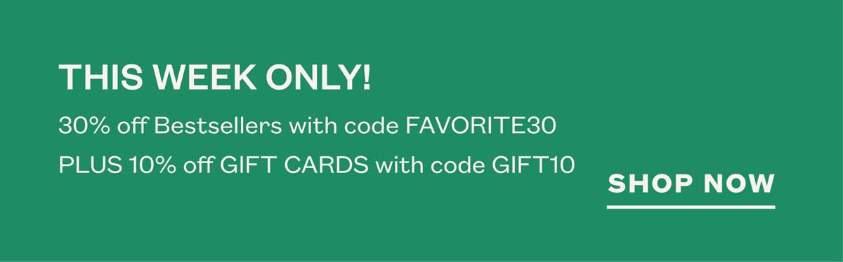 THIS WEEK ONLY! 30% off Bestsellers with code FAVORITE30. Plus, 10% off Gift Cards with code GIFT10