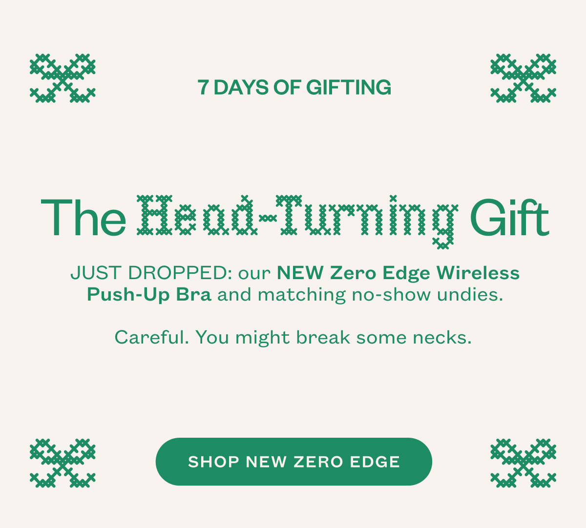 The Head Turning Gift. JUST DROPPED: our NEW Zero Edge Wireless Push-Up Bra and matching no-show undies. Careful. You might break some necks.&nbsp;SHOP NEW ZERO EDGE.
