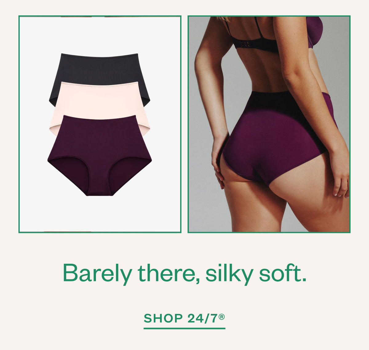 Barely there, silky soft. Shop 24/7®.