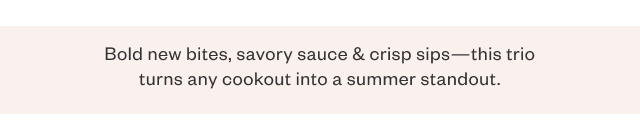 Bold new bites, savory sauce + crisp sips - this trio turns any cookout into a summer standout.