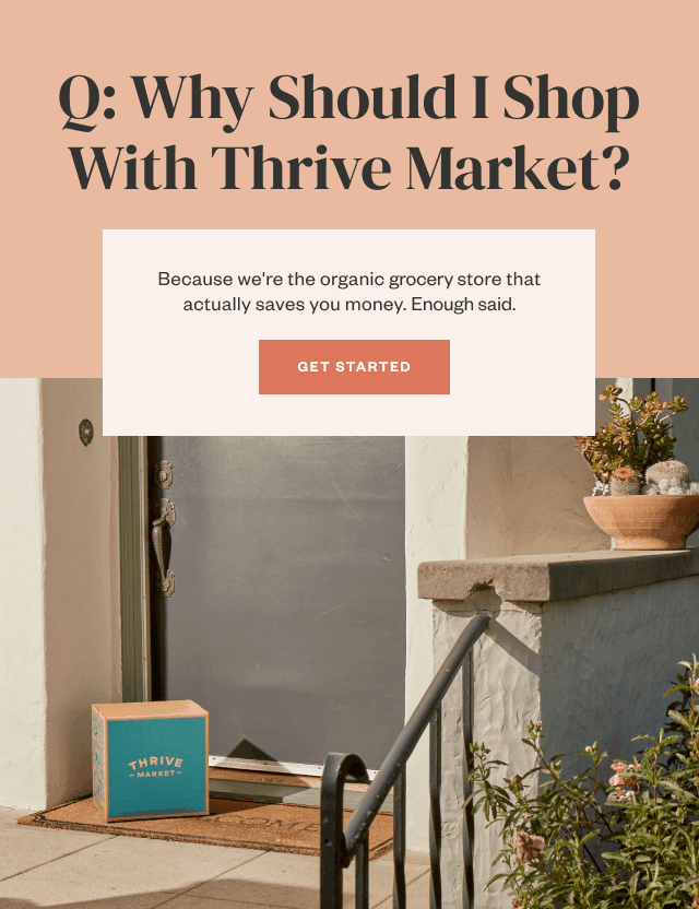 Q: Why Should I Shop With Thrive Market? Because we're the organic grocery store that actually saves you money. Enough said. Get Started.