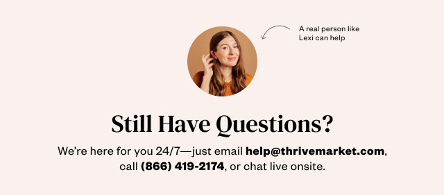 Still Have Questions? We're here for you 24/7 - just email help@thrivemarket.com, call 866-419-2174, or live chat on site.