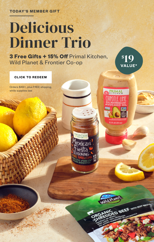 Today's Member Gift: Delicious Dinner Trio. 3 Free Gifts + 15% Off Primal Kitchen, Wild Planet + Frontier Co-op. Click to Redeem. Orders $49+, plus FREE shipping, while supplies last.