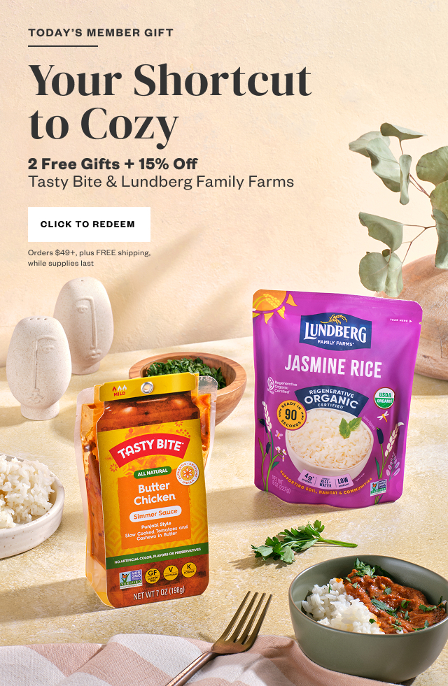 Today's Member Gift: Your Shortcut to Cozy. 2 Free Gifts + 15% Off Tasty Bite + Lundberg Family Farms. Click to Redeem. Orders $49+, plus FREE shipping, while supplies last.