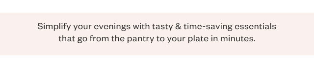 Simplify your evenings with tasty + time-saving essentials that go from the pantry to your plate in minutes.
