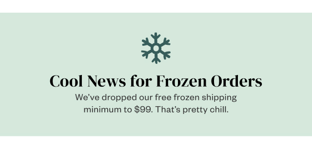 Cool News for Frozen Orders. We've dropped our free frozen shipping minimum to $99. That's pretty chill.
