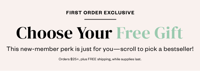 First Order Exclusive: Choose Your Free Gift. This new member perk is just for you - scroll to pick a bestseller! Orders $25+, plus FREE shipping, while supplies last.
