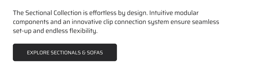 The sectional collection is effortless by design. Intuitive modular components and an innovative clip connection system ensures seamless set-up and endless flexibility.