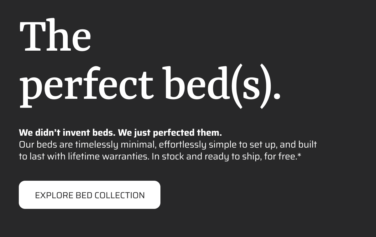 The perfect bed(s). We didn’t invent beds. We just perfected them. Our beds are timelessly minimal, effortlessly simple to set up, and built to last with lifetime warranties. In stock and ready to ship, for free.*  EXPLORE BED COLLECTION
