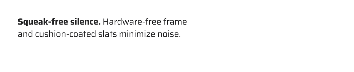 Hardware-free frame and cushioned coated slats minimize noise.