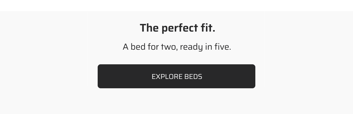 The perfect fit. A bed for two, ready in five. Explore beds.