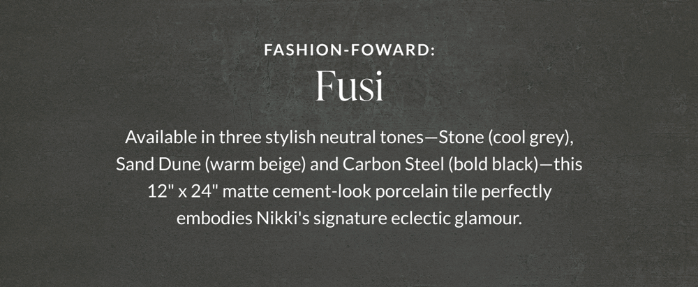 Fashion-Forward: Fusi - Available in three stylish neutral tones - Stone (cool grey), Sand Dune (warm beige) and Carbon Steel (bold black) - this 12" x 24" matte cement-look porcelain tile perfectly embodies Nikki's signature eclectic glamour. 