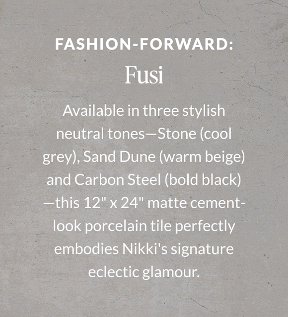 Fashion-Forward: Fusi - Available in three stylish neutral tones - Stone (cool grey), Sand Dune (warm beige) and Carbon Steel (bold black) - this 12" x 24" matte cement-look porcelain tile perfectly embodies Nikki's signature eclectic glamour. 