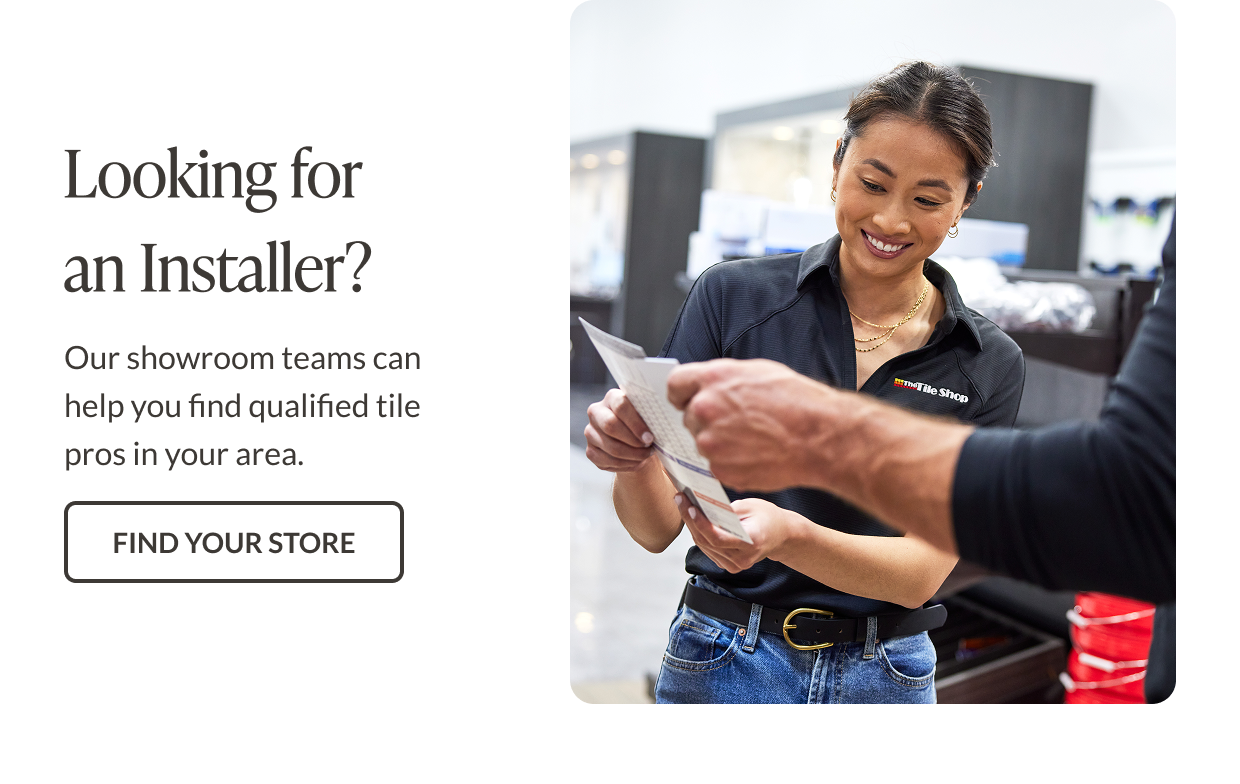 Looking for an installer? Our showroom teams can help you find qualified tile pros in your area. Find Your Store