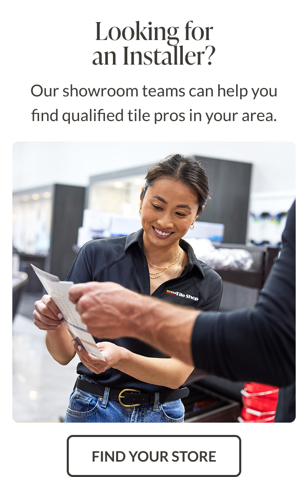 Looking for an installer? Our showroom teams can help you find qualified tile pros in your area. Find Your Store