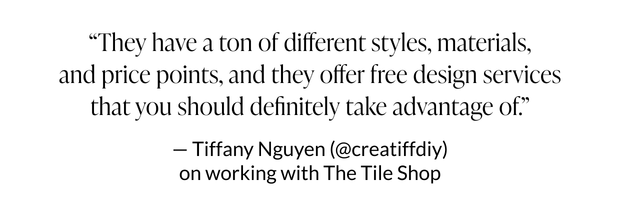 "They have a ton of different styles, materials, and price points, and they offer free design services that you should definitely take advantage of." - Tiffany Nguyen (@creatiffdiy) on working with The Tile Shop